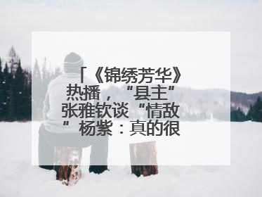 《锦绣芳华》热播，“县主”张雅钦谈“情敌”杨紫：真的很卷丨谈艺录