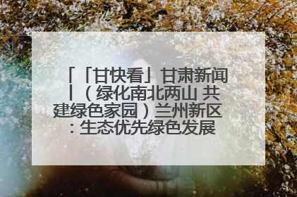 「甘快看」甘肃新闻丨（绿化南北两山 共建绿色家园）兰州新区：生态优先绿色发展 打造生态环保示范区