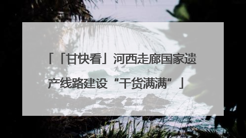 「甘快看」河西走廊国家遗产线路建设“干货满满”