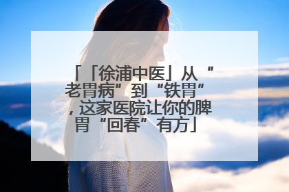 「徐浦中医」从“老胃病”到“铁胃”，这家医院让你的脾胃“回春”有方
