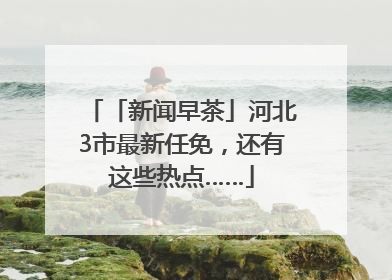 「新闻早茶」河北3市最新任免，还有这些热点……