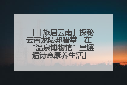 「旅居云南」探秘云南龙陵邦腊掌：在“温泉博物馆”里邂逅诗意康养生活