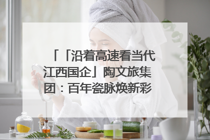 「沿着高速看当代江西国企」陶文旅集团：百年瓷脉焕新彩 文旅融合谱华章