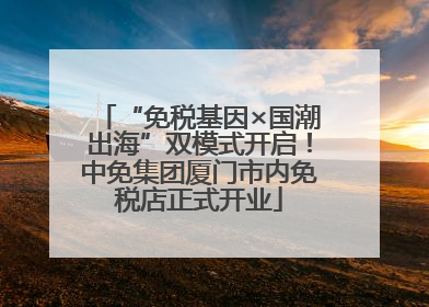 “免税基因×国潮出海”双模式开启！中免集团厦门市内免税店正式开业