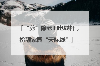 “剪”除老旧电线杆，扮靓家园“天际线”