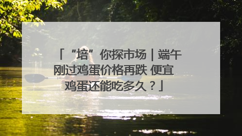 “培”你探市场｜端午刚过鸡蛋价格再跌 便宜鸡蛋还能吃多久？