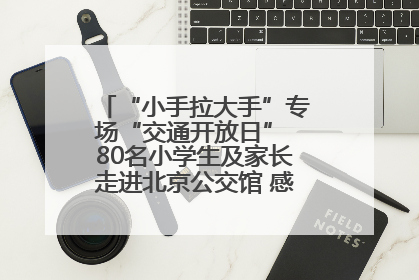 “小手拉大手”专场“交通开放日” 80名小学生及家长走进北京公交馆 感受百年公交文化