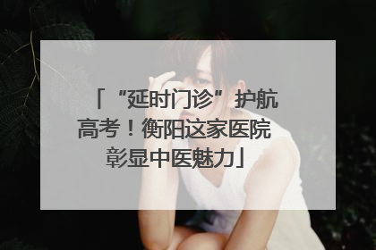 “延时门诊”护航高考！衡阳这家医院彰显中医魅力