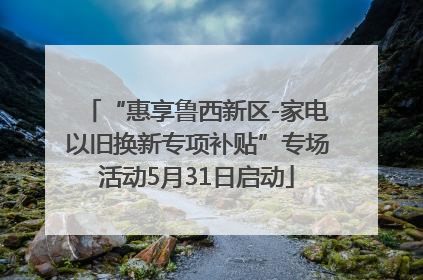“惠享鲁西新区-家电以旧换新专项补贴”专场活动5月31日启动