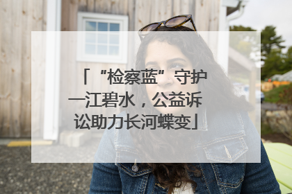 “检察蓝”守护一江碧水，公益诉讼助力长河蝶变