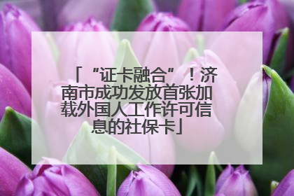 “证卡融合”！济南市成功发放首张加载外国人工作许可信息的社保卡