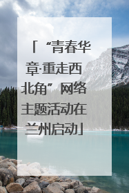 “青春华章·重走西北角”网络主题活动在兰州启动