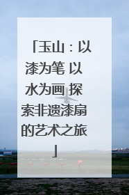 玉山：以漆为笔 以水为画 探索非遗漆扇的艺术之旅