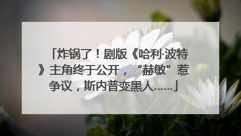 炸锅了！剧版《哈利·波特》主角终于公开，“赫敏”惹争议，斯内普变黑人……