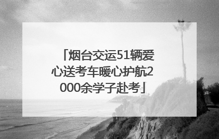 烟台交运51辆爱心送考车暖心护航2000余学子赴考