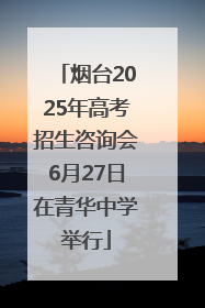 烟台2025年高考招生咨询会6月27日在青华中学举行