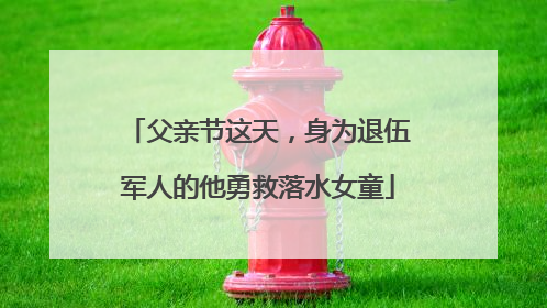 父亲节这天，身为退伍军人的他勇救落水女童