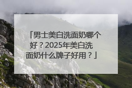 男士美白洗面奶哪个好？2025年美白洗面奶什么牌子好用？