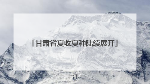 甘肃省夏收夏种陆续展开