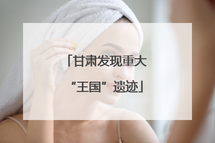 甘肃发现重大“王国”遗迹
