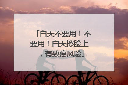 白天不要用！不要用！白天擦脸上，有致癌风险