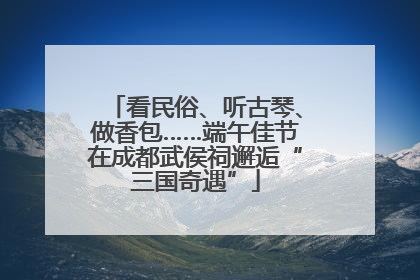 看民俗、听古琴、做香包……端午佳节在成都武侯祠邂逅“三国奇遇”