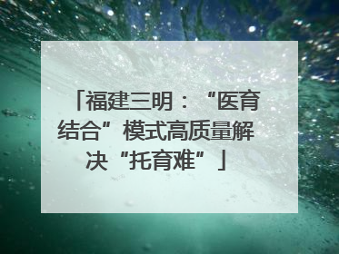 福建三明：“医育结合”模式高质量解决“托育难”