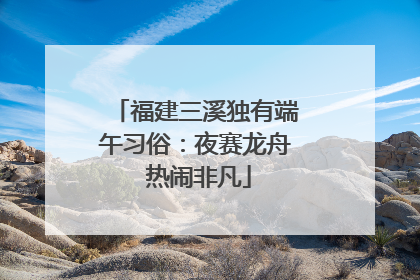 福建三溪独有端午习俗：夜赛龙舟 热闹非凡