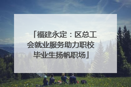 福建永定：区总工会就业服务助力职校毕业生扬帆职场