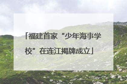 福建首家“少年海事学校”在连江揭牌成立