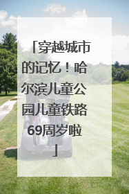 穿越城市的记忆！哈尔滨儿童公园儿童铁路69周岁啦