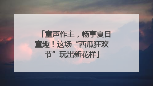 童声作主，畅享夏日童趣！这场“西瓜狂欢节”玩出新花样