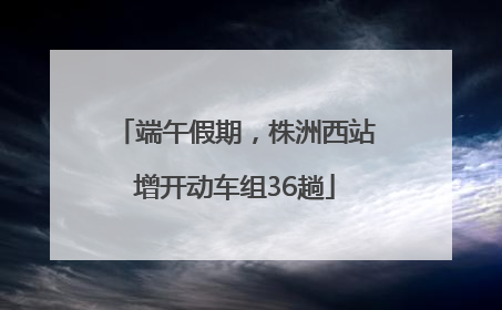 端午假期，株洲西站增开动车组36趟