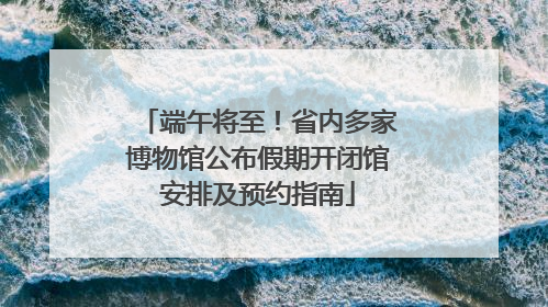 端午将至！省内多家博物馆公布假期开闭馆安排及预约指南