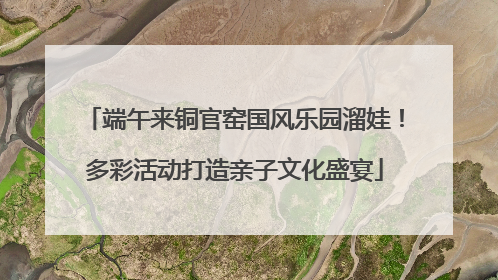 端午来铜官窑国风乐园溜娃！多彩活动打造亲子文化盛宴