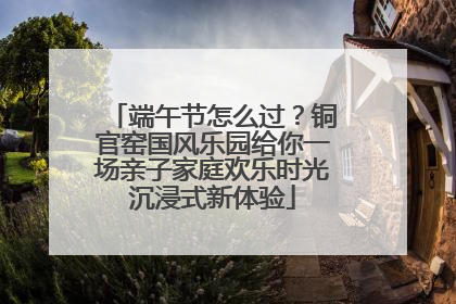 端午节怎么过？铜官窑国风乐园给你一场亲子家庭欢乐时光沉浸式新体验
