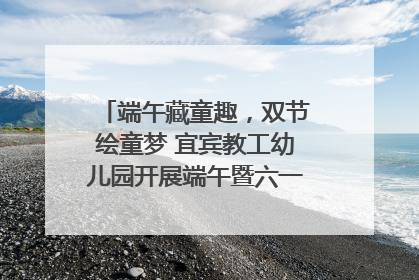 端午藏童趣，双节绘童梦 宜宾教工幼儿园开展端午暨六一亲子游园活动