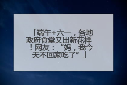 端午+六一，各地政府食堂又出新花样！网友：“妈，我今天不回家吃了”