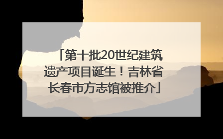第十批20世纪建筑遗产项目诞生！吉林省长春市方志馆被推介