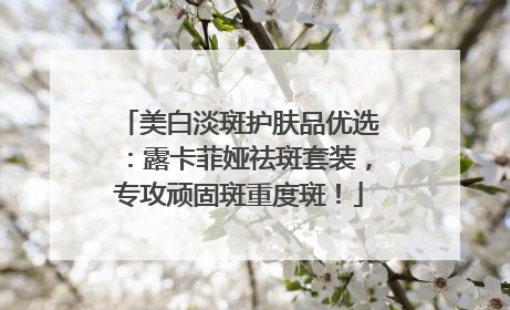 美白淡斑护肤品优选：露卡菲娅祛斑套装，专攻顽固斑重度斑！