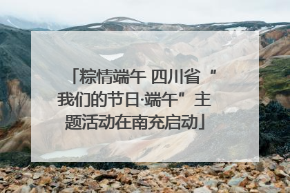 粽情端午 四川省“我们的节日·端午”主题活动在南充启动