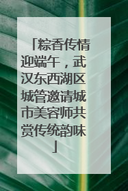 粽香传情迎端午，武汉东西湖区城管邀请城市美容师共赏传统韵味