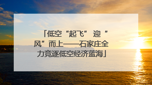 低空“起飞” 迎“风”而上——石家庄全力竞逐低空经济蓝海