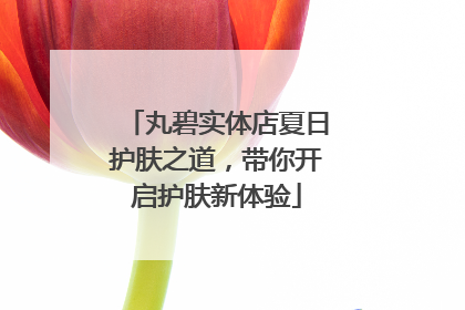 丸碧实体店夏日护肤之道，带你开启护肤新体验
