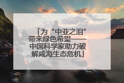 为“中亚之泪”带来绿色希望——中国科学家助力破解咸海生态危机