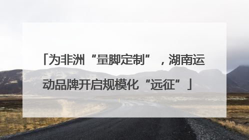 为非洲“量脚定制”，湖南运动品牌开启规模化“远征”