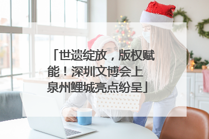 世遗绽放，版权赋能！深圳文博会上 泉州鲤城亮点纷呈