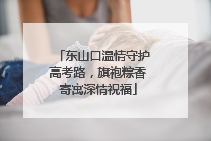 东山口温情守护高考路，旗袍粽香寄寓深情祝福