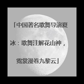 中国著名歌舞导演夏冰：歌舞注解花山神，霓裳漫卷九黎云
