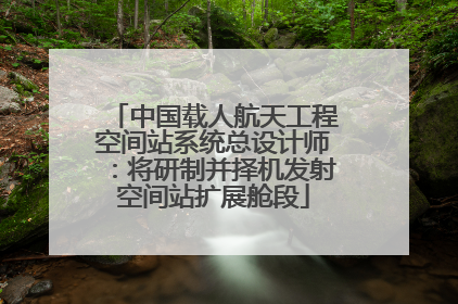 中国载人航天工程空间站系统总设计师：将研制并择机发射空间站扩展舱段